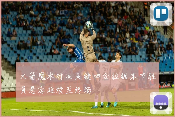 火箭魔术对决关键回合拉锯末节胜负悬念延续至终场
