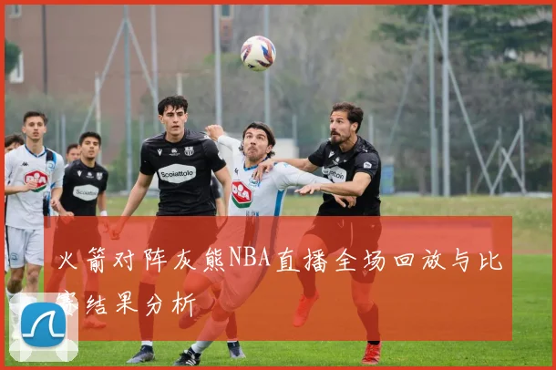 火箭对阵灰熊NBA直播全场回放与比赛结果分析