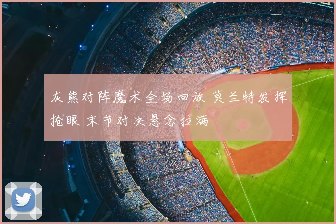 灰熊对阵魔术全场回放 莫兰特发挥抢眼 末节对决悬念拉满