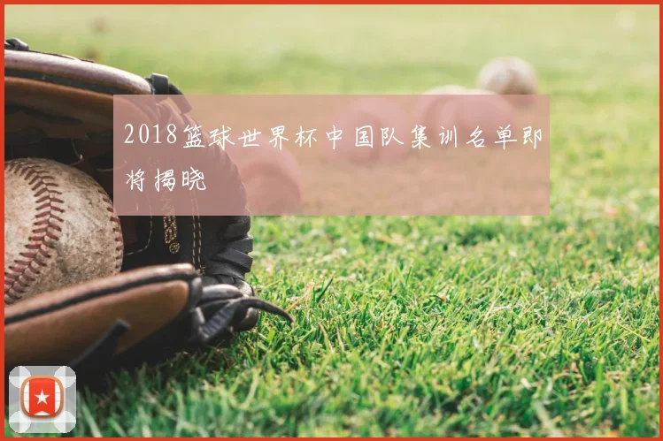2018篮球世界杯中国队集训名单即将揭晓