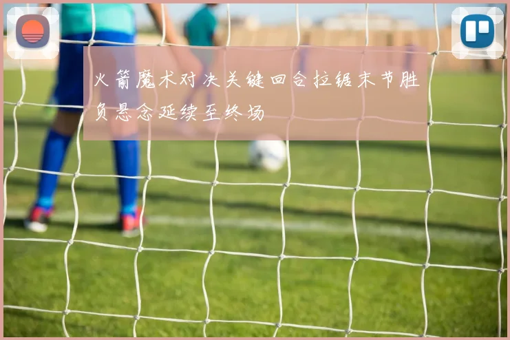 火箭魔术对决关键回合拉锯末节胜负悬念延续至终场