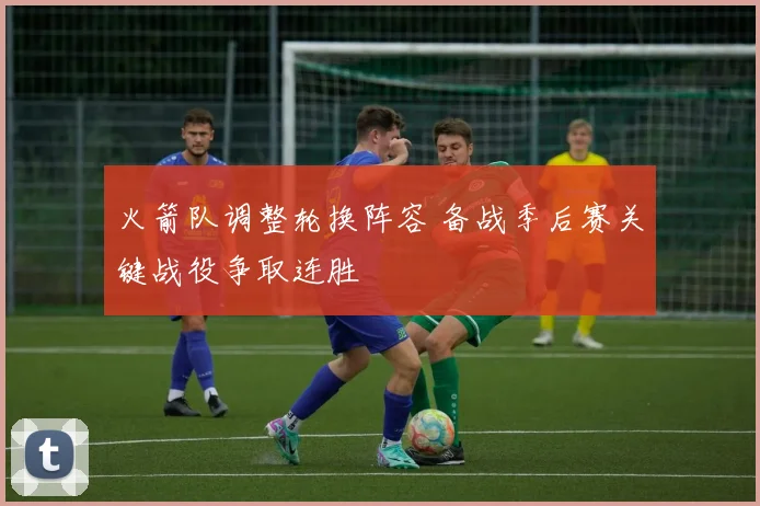 火箭队调整轮换阵容 备战季后赛关键战役争取连胜