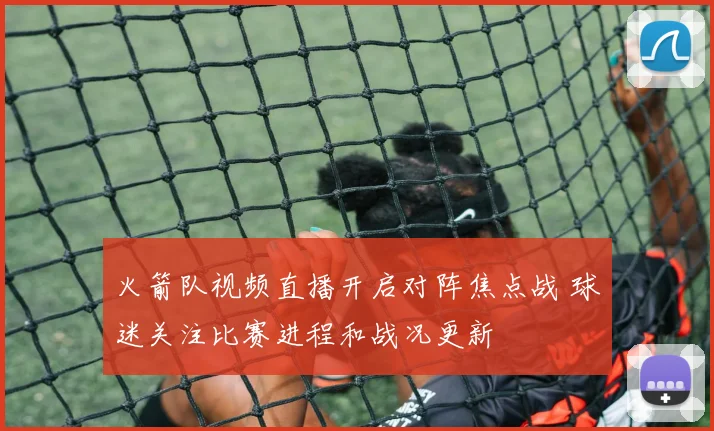 火箭队视频直播开启对阵焦点战 球迷关注比赛进程和战况更新