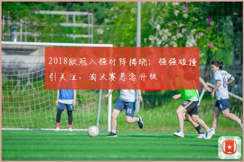 2018欧冠八强对阵揭晓:强强碰撞引关注,淘汰赛悬念升级